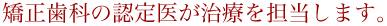 矯正歯科の認定医が治療を担当します。